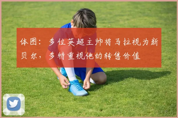 体图：多位英超主帅将马拉视为新贝尔，多特重视他的转售价值