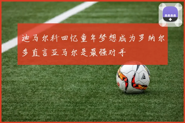 迪马尔科回忆童年梦想成为罗纳尔多直言亚马尔是最强对手