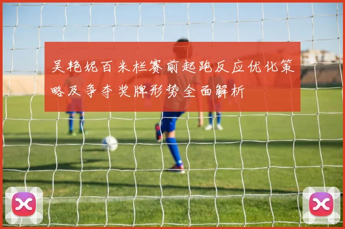 吴艳妮百米栏赛前起跑反应优化策略及争夺奖牌形势全面解析