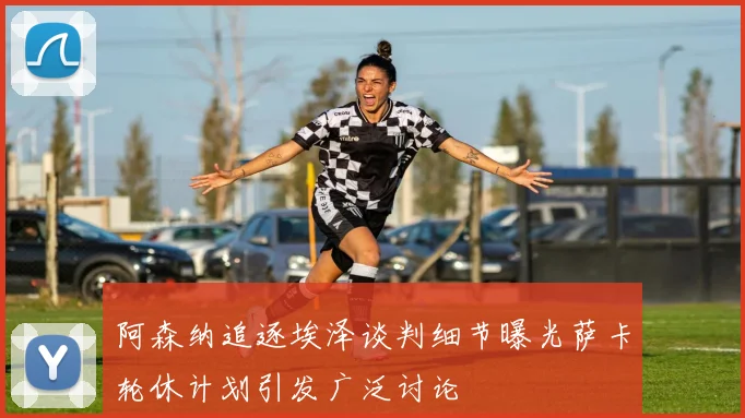 阿森纳追逐埃泽谈判细节曝光萨卡轮休计划引发广泛讨论