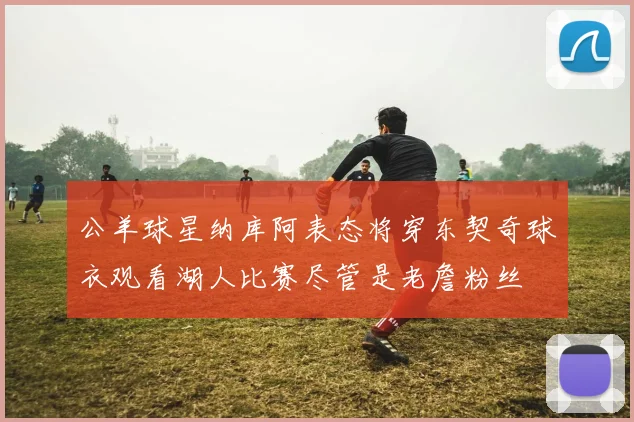 公羊球星纳库阿表态将穿东契奇球衣观看湖人比赛尽管是老詹粉丝