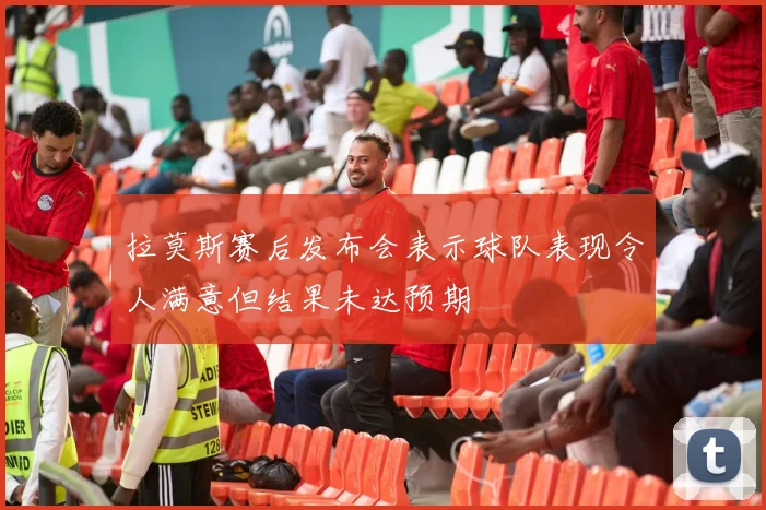 拉莫斯赛后发布会表示球队表现令人满意但结果未达预期