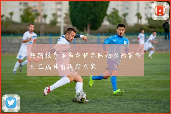 阿斯报导吉乌即将离队切尔西塞维利亚成其首选新东家