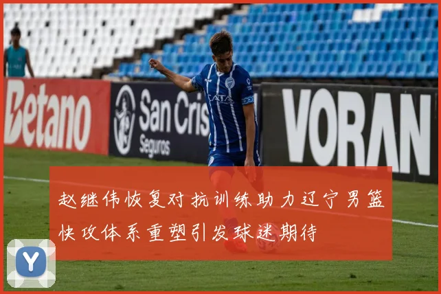 赵继伟恢复对抗训练助力辽宁男篮快攻体系重塑引发球迷期待