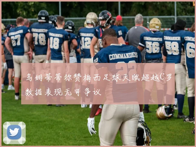乌姆蒂蒂称赞梅西足球天赋超越C罗数据表现无可争议