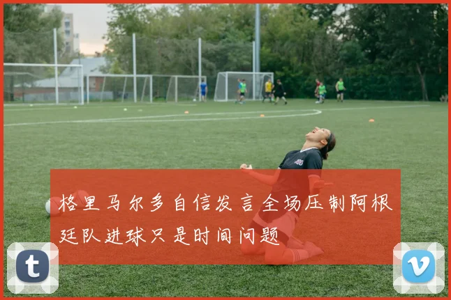 格里马尔多自信发言全场压制阿根廷队进球只是时间问题