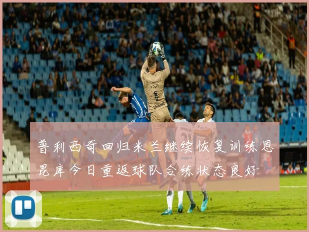 普利西奇回归米兰继续恢复训练恩昆库今日重返球队合练状态良好