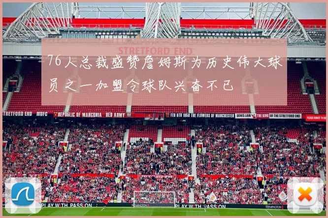 76人总裁盛赞詹姆斯为历史伟大球员之一加盟令球队兴奋不已